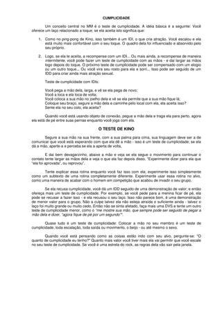 CUMPLICIDADE
Um conceito central no MM é o teste de cumplicidade. A idéia básica é a seguinte: Você
oferece um laço relacionado a toque; se ela aceita isto significa que:
1. Como no ping-pong de Kino, isso também é um IDI, o que cria atração. Você escalou e ela
está muito mais confortável com o seu toque. O quadro dela foi influenciado e absorvido pelo
seu próprio.
2. Logo, se ela te aceita, a recompense com um IDI... Ou mais ainda, a recompense de maneira
intermitente, você pode fazer um teste de cumplicidade com as mãos - e dai largar as mãos
logo depois do toque. O próximo teste de cumplicidade pode ser compensado com um elogio
ou um outro toque... Ou você vira seu rosto para ela e sorri... Isso pode ser seguido de um
IDD para criar ainda mais atração sexual.
Teste de cumplicidade com IDIs:
Você pega a mão dela, larga, e vê se ela pega de novo;
Você a toca e ela toca de volta;
Você coloca a sua mão no joelho dela e vê se ela permite que a sua mão fique lá;
Coloque seu braço, segure a mão dela e caminhe pelo local com ela, ela aceita isso?
Sente ela no seu colo, ela aceita?
Quando você está usando objeto de conexão, pegue a mão dela e traga ela para perto, agora
ela está de pé entre suas pernas enquanto você joga com ela.
O TESTE DE KINO
Segure a sua mão na sua frente, com a sua palma para cima, sua linguagem deve ser a de
comunicar que você está esperando com que ela dê a mão - isso é um teste de cumplicidade; se ela
dá a mão, aperte-a e perceba se ela a aperta de volta.
E dai bem devagarzinho, abaixe a mão e veja se ela segue o movimento para continuar o
contato tente largar as mãos dela e veja o que ela faz depois disso. “Experimente dizer para ela que
“ela foi aprovada”, ou reprovou”.
Tente explicar essa rotina enquanto você faz isso com ela; experimente isso simplesmente
como um subtexto de uma rotina completamente diferente. Experimente usar essa rotina no alvo,
como uma maneira de acabar com o homem em competição que acabou de invadir o seu grupo.
Se ela recusa cumplicidade, você dá um IDD seguido de uma demonstração de valor; e então
ofereça mais um teste de cumplicidade. Por exemplo, se você pede para a menina ficar de pé, ela
pode se recusar a fazer isso - e ela recusou o seu laço. Isso não parece bom, é uma demonstração
de menor valor para o grupo. Não a culpe talvez ela não esteja atraída o suficiente ainda - talvez o
laço foi muito grande ou muito cedo. Então não se sinta afetado, faça mais uma DVS e tente um outro
teste de cumplicidade menor, como o “me mostre sua mão, que sempre pode ser seguido de pegar a
mão dela e dizer, “agora fique de pé por um segundo”“.
Quase tudo é um teste de cumplicidade: Colocar a mão no seu membro é um teste de
cumplicidade; toda escalação, toda saída ou movimento, o beijo - ou até mesmo o sexo.
Quando você está pensando como as coisas estão indo com seu alvo, pergunte-se: "O
quanto de cumplicidade eu tenho?" Quanto mais valor você tiver mais ela vai permitir que você escale
no seu teste de cumplicidade. Se você é uma estrela do rock, as regras dela vão sair pela janela.
 