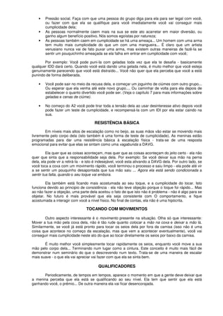 • Pressão social. Faça com que uma pessoa do grupo diga para ela para ser legal com você,
ou fazer com que ela se qualifique para você imediatamente você vai conseguir mais
cumplicidade dela;
• As pessoas normalmente caem mais na sua se este ato acarretar em maior diversão, ou
ganho algum benefício positivo. Nós somos egoístas por natureza;
• As pessoas também caem em cumplicidade se há uma ameaça... Um homem com uma arma
tem muito mais cumplicidade do que um com uma mangueira... É claro que um artista
venusiano nunca vai de fato puxar uma arma, mas existem outras maneiras de fazê-Ia se
sentir um pouquichinho ameaçada se ela falha em entrar em cumplicidade com você;
Por exemplo: Você pode puni-Ia com geladas toda vez que ela te desafia - basicamente
qualquer IDD dará certo. Quando você está dando uma gelada nela, é muito melhor que você esteja
genuinamente parecendo que você está distraído... Você não quer que ela perceba que você a está
punindo de forma deliberada.
• Você pode sair no meio da recusa dela, e começar um joguinho de ciúmes com outro grupo...
Ou esperar que ela venha até este novo grupo.... Ou caminhar de volta para ela depois de
estabelecer o quanto divertido você pode ser. (Veja o capítulo 7 para mais informações sobre
geladas e cenas de ciúme).
• No começo do A2 você pode tirar toda a tensão dela ao usar desinteresse ativo depois você
pode fazer um teste de cumplicidade, e recompensá-Ia com um IDI por ela estar caindo na
sua.
RESISTÊNCIA BÁSICA
Em níveis mais altos de escalação como no beijo, as suas mãos vão estar se movendo mais
livremente pelo corpo dela (isto também é uma forma de teste de cumplicidade). As meninas estão
programadas para dar uma resistência básica à escalação física - trata-se de uma resposta
emocional para evitar que elas se sintam como uma vagabunda a DAVG.
Ela quer que as coisas aconteçam, mas quer que as coisas aconteçam do jeito certo - ela não
quer que sinta que a responsabilidade seja dela. Por exemplo: Se você deixar sua mão na perna
dela, ela pode vir a retirá-Ia - e isto é indesejável, você esta ativando a DAVG dela. Por outro lado, se
você toca a coxa com um movimento rápido, você terminou o processo e saiu limpo - ela pode até vir
a se sentir um pouquinho desapontada que tua mão saiu ... Agora ela está sendo condicionada a
sentir tua falta, quando o seu toque vai embora.
Ela também está ficando mais acostumada ao seu toque, e a cumplicidade do tocar. Isto
funciona devido ao principio de consistência - ela não teve objeção porque o toque foi rápido... Mas
ao não fazer a objeção, uma parte dela aceitou o fato de que isto não é problema - não é algo para se
objetar. No futuro é mais provável que ela seja consistente com O comportamento, e fique
acostumada a interagir com você a nível físico. No final de contas, ela não é uma hipócrita.
TOCANDO COM MOVIMENTOS
Outro aspecto interessante é o movimento presente na situação. Olha só que interessante:
Mover a tua mão pela coxa dela, não é tão rude quanto colocar a mão na coxa e deixar a mão lá.
Similarmente, se você já está pronto para tocar os seios dela por fora da camisa (isso não é uma
coisa que acontece no começo da escalação, mas que vem a acontecer eventualmente), você vai
conseguir mais cumplicidade neste ato do que ao tocar diretamente os seios por baixo da camisa.
É muito melhor você simplesmente tocar rapidamente os seios, enquanto você move a sua
mão pelo corpo dela... Terminando num lugar como a cintura. Este conceito é muito mais fácil de
demonstrar num seminário do que o descrevendo num texto. Trata-se de uma maneira de escalar
mais suave - o que ela vai apreciar vai fazer com que ela se sinta bem.
QUALIFICADORES
Periodicamente, de tempos em tempos, aparece o momento em que a gente deve deixar que
a menina perceba que ela está se qualificando ao seu nível. Ela tem que sentir que ela está
ganhando você, o prêmio... De outra maneira ela vai ficar desencorajada.
 