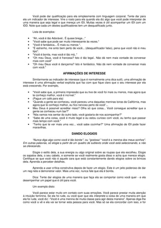 Você pode dar qualificação para ela simplesmente com linguagem corporal. Tente dar para
ela um indicador de interesse. Vire o rosto para ela quando ela diz algo que você pode interpretar de
uma maneira que seja legal e que mereça um IDI. Muitas vezes é útil acompanhar um IDI com um
IDD. Note que cada um destes qualificadores tem um desqualificado junto.
Lista de exemplos:
• "Ah, você é tão Adorável.. É quase brega..."
• "Você sabe que pode ser muito interessante às vezes."
• "Você é fantástica... É mais ou menos ".
• "É estranho, me sinto bem perto de você... (desqualíficador falso), pena que você não é meu
tipo".
• "Você é bonita, mas você é tão má.."
• "Oh meu Deus, você é francesa? Isto é tão legal.. Não dá nem mais vontade de conversar
mais com você"
• "Oh meu Deus você é dançarina? Isto é fantástico. Não dá nem vontade de conversar mais
com você."
AFIRMAÇÕES DE INTERESSE
Similarmente ao indicador de interesse (que é normalmente uma dica sutil), uma afirmação de
interesse é uma afirmação verbal explícita que faz com que fique claro que o seu interesse por ela
está crescendo. Por exemplo,
• "Você sabe que, a primeira impressão que eu tive de você foi mais ou menos, mas agora que
te conheço melhor, você é incrível."
• (Pague um café para ela)
• “Quando a gente se conheceu, você pareceu uma daquelas meninas loiras da Califórnia, mas
agora que te conheço melhor, eu fico nervoso perto de você”...
• Meu Deus é possível acreditar nisso? Olha só que coisa... Você consegue acreditar que a
gente se conheceu num bar?"
• "Nós vamos nos sentar do outro lado, você gostaria de nos acompanhar?"
• “Sabe de uma coisa, você é muito legal e eu estou curioso com você, eu tenho que passar
mais tempo com você."
• “Tenho que te ver mais uma vez... você sabe cozinhar?" Uma afirmação de IDI pode fazer
maravilhas.
DANDO ELOGIOS
“Nunca diga algo como você é tão bonita’”, ou "gostosa” “você é a menina dos meus sonhos".
Em outras palavras, só elogie a partir de um quadro de subtexto onde você está selecionando, e não
se oferecendo.
Elogie o estilo dela, a sua energia ou algo original sobre as roupas que ela escolheu. Elogie
os sapatos dela, o seu cabelo, e somente se você realmente gosta disso e acha que merece elogio.
Certifique se que você não é aquele cara que está constantemente dando elogios sobre os brincos
dela. Aprenda a perceber detalhes.
Aprenda a usar crítica construtiva depois de fazer um elogio. Este é um jeito poderoso de dar
um neg nela e demonstrar valor. Mais uma vez, nunca fale que ela é bonita.
Dica: Tente dar elogios de uma maneira que faça ela se comportar como você quer - e ela
desempenhar um papel que é útil para você.
Um exemplo disto:
Você parece estar muito em contato com suas emoções. Você parece prestar muita atenção
á intuição feminina. Se ela foi rude, ou você quer que ela interprete a coisa de uma maneira em que
ela foi rude, você diz: ·'Você é uma menina de muita classe para agir desta maneira". Apenas diga-lhe
como você a vê e ela vai se tornar esta pessoa para você. Mas só se ela concordar com isso, e for
 