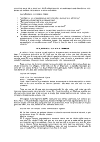 uma coisa que a faz se sentir bem. Você está construindo um personagem para ela entrar no jogo,
porque ela gosta da maneira como se sente neste papel.
Aqui vão alguns exemplos de elogios:
• “Você parece ser uma pessoa que realmente sabe o que quer e eu admiro isso”
• "Você realmente se importa com seus amigos"
• "Tenho certeza que você vai ser uma ótima mãe"
• "Você tem um nível de energia muito legal"
• Eu percebi que você é líder das suas amigas, por que isso?""
• "Você tem um papo muito bom"
• "Você é uma menina de classe, o que você está fazendo num lugar como esse?"
• “Puxa você parece tão confiante com os seus amigos, como se você fosse à líder do grupo”...
Eu adoro tua energia... Você é próxima de tua família?
• “Você tem uma personalidade tão expressiva, isto é uma coisa de muito valor na indústria de
entretenimento”. Existe um milhão de mulheres que são bonitas, eu acabei de voltar da
Flórida e lá existem muitas mulheres de beleza... Mas quantas você acha que tinham uma
personalidade extrovertida como a sua? “Estou te dizendo, esta é uma qualidade muito
atraente.”
ISCA, FISGADA, PUXADA E DEIXADA
A metáfora de isca, fisgada, puxada e deixada, é uma que continua ressurgindo no estudo do
jogo. O momento de aplicá-Ia é em A3. Você quer dar IDls para o alvo, mas você não quer que
pareça ser fácil, pois de outra maneira ela não vai ·apreciar você como um homem para ela -ela vai
apreciar seus IDls como validação do poder sexual dela - mas vai perder a atração por você. A
solução? A idéia aqui é fazer com que a mulher demonstre valor maior para você.
Faça com que ela demonstre coisas interessantes sobre ela através de uma isca. Logo que
ela der a resposta, você a fisgou... Então você pode dar um IDI para ela – a puxada, mas depois que
der o IDI, você a deixa de novo, você dá um IDD bem leve, para que a mesma não perceba que você
está dando em cima dela. Este processo se repete varias vezes.
Aqui vai um exemplo:
Você: “Qual a tua nacionalidade”? (isca)
Ela diz: "Francesa" (fisgada)
Você: “Sério”? Não me diga uma coisa dessas, a menina que eu tive a maior paixão na minha
vida, na época do terceirão, era francesa (puxada)... Não posso nem falar mais com você
(deixada).
Toda vez que ela dá para você uma demonstração de valor maior, você indica para ela
interesse, dessa maneira ela vai acreditar no seu IDl... E quando você dá um IDI ela vai acreditar que
ela realmente merece isso, e faz com que a atração dela cresça legitimamente, ao invés de você
simplesmente estar dando cantadas nela.
Um aspecto muito importante do MM é estruturar tuas rotinas, tuas frases, num contexto que
tenha haver com tua identidade em particular. Passe um tempo escrevendo algumas rotinas tuas que
tenham relação com você. Seja congruente com a tua identidade. Você não precisa ser um mágico
para usar o MM, Mas você precisa ter uma identidade estruturada.
Aqui vai mais um exemplo, usando a identidade do Mystery:
M: “Se você pudesse ser qualquer coisa no mundo com nenhuma chance de fracasso, o que
você gostaria de ser”? E não diga princesa....
Menina: “Uma atriz”.
M: "É mesmo? Quando eu era pequeno, eu queria crescer para ser mágico, sabe o que eu
sou hoje? Um mágico! Então você quer ser uma atriz, e eu sou a prova real de que teus
sonhos podem se tornar realidade... Seria tão legal se você se tornasse uma atriz. Eu acho
isso o máximo. Temos que pensar numa maneira de como fazer isso acontecer... Tenho
certeza que você seria uma atriz fantástica... Mas e se você conseguisse mais atenção do
que eu recebo? Puxa não consigo nem mais ficar do teu lado”.
 