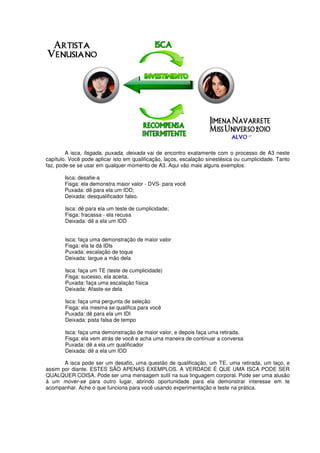 A isca, fisgada, puxada, deixada vai de encontro exatamente com o processo de A3 neste
capítulo. Você pode aplicar isto em qualificação, laços, escalação sinestésica ou cumplicidade. Tanto
faz, pode-se se usar em qualquer momento de A3. Aqui vão mais alguns exemplos:
Isca: desafie-a
Fisga: ela demonstra maior valor - DVS- para você
Puxada: dê para ela um IDD;
Deixada: desqualificador falso.
Isca: dê para ela um teste de cumplicidade;
Fisga: fracassa - ela recusa
Deixada: dê a ela um IDD
Isca: faça uma demonstração de maior valor
Fisga: ela te dá IDls
Puxada: escalação de toque
Deixada: largue a mão dela
Isca: faça um TE (teste de cumplicidade)
Fisga: sucesso, ela aceita.
Puxada: faça uma escalação física
Deixada: Afaste-se dela
Isca: faça uma pergunta de seleção
Fisga: ela mesma se qualifica para você
Puxada: dê para ela um IDI
Deixada: pista falsa de tempo
Isca: faça uma demonstração de maior valor, e depois faça uma retirada.
Fisga: ela vem atrás de você e acha uma maneira de continuar a conversa
Puxada: dê a ela um qualificador
Deixada: dê a ela um IDD
A isca pode ser um desafio, uma questão de qualificação, um TE, uma retirada, um laço, e
assim por diante. ESTES SÃO APENAS EXEMPLOS. A VERDADE É QUE UMA ISCA PODE SER
QUALQUER COISA. Pode ser uma mensagem sutil na sua linguagem corporal. Pode ser uma alusão
á um mover-se para outro lugar, abrindo oportunidade para ela demonstrar interesse em te
acompanhar. Ache o que funciona para você usando experimentação e teste na prática.
 