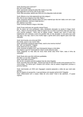 Você: Quantos anos você tem?
Ela: 23 e você? (fisga)
Você: (ignorando a pergunta dela) Me mostra a tua mão.
(Ela responde e cai na sua, dê um giro nela).
Você: Mas que graça, aposto que você era uma daquelas nerds de balé.
Você: (Mostra a tua mão esperando que ela a pegue.)
Ela: (Cai na sua e segura a tua mão, fisgou.)
Você: (enquanto estiver falando sobre um outro material que não tem nada a ver com o que
está acontecendo, você faz o teste de kino )
Ela: (aperta a sua mão).
Você: continua falando e larga a mão dela.
Você: O que você quer ser quando crescer?(isca)
Ela: Eu quero ser uma professora, estou estudando educação na escola X (fisga) Você:
Puxa... Essa é uma boa Escola. Sabe te julguei mal, eu achei na primeira vista que você era
uma menina qualquer... Acho que te julguei errado... Aposto que você é muito boa
trabalhando com crianças e será uma grande mãe um dia (puxada), é uma pena que você
não seja o meu tipo, você é uma mulher legal, a gente deve achar alguém para você hoje
(deixada).
Você: (terminando uma rotina de DVS)
Ela: Então, qual é o seu nome? (IDI)
Você: (ignorando a pergunta dela) Então, você é uma menina intuitiva?
Ela: “sim, sou bastante”. Fisgada
Você: Deixe-me ver suas mãos.
Você: (tocando os dedos) Hum, que interessante (largue a mão dela).
Ela: Espera o que foi? Você pode ler mãos? (vindo atrás de você).
Você: (pegando na mão dela de novo) Está vendo esta linha? Bom, essa é linha da
retardada!
Você: Quais são suas três melhores qualidades.
Ela: Bom, eu sou leal, inteligente...
Você: Você sabe cozinhar?
Ela: ah sim, eu posso cozinhar qualquer tipo de coisa (fisgada).
Você: (sorrindo) Isso é tão legal... Parece que hoje em dia todo mundo come jantares de TV e
micro-ondas... Eu tenho que ir embora num minuto, mas eu estava imaginando (comece a
próxima história).
Você: (terminando um DVS com linguagem corporal passando a idéia de que você está
saindo).
Ela: Ei! Espera um pouquinho, o que aconteceu com aquele cachorrinho? (fisgada)
Você: (Retornando com o corpo.) Sabe de uma coisa? Você é tão adorável... É quase
nojento!
 
