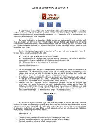 LOCAIS DE CONSTRUÇÃO DE CONFORTO
O lugar no qual você conhece uma mulher não é necessariamente favorável para se construir
conforto. A musica pode ser muito alta (portanto não se pode ouvir o diálogo). Pode haver muitas
pessoas, amigos protelares de seu interesse romântico... Ou o namorado atual ou ex-namorado... ou
até mesmo a família podem estar presentes.
Se o lugar onde vocês se encontram não lhe permite que você possa construir conforto, você
deve levá-Ia para um outro local mais retirado (depois de A3). Todo o lugar de conforto tem como
característica serem mais quietos, mais intimas (embora ainda em publico, o que dá segurança para
ela), aonde você pode ficar com seu interesse romântico (ou com os amigos dela) e continuar com
um diálogo mais longo.
Existem três tipos de lugares para se construir conforto que você e seu alvo podem visitar. O
Mystery chama esses lugares de C1, C2 e C3.
C1 - Qualquer lugar próximo de onde você a conheceu
C2 - qualquer lugar de conforto que é separado do lugar de onde você a conheceu e próximo
de um lugar onde você poderá vir a ter relacionamento íntimo com ela;
C3 - O lugar aonde vai se dar a fase final de sedução.
Algumas observações aqui:
• Se Você mover o seu alvo para apenas alguns passos do local aonde você conheceu a
menina para C1, há menos risco para a mulher, de modo que a ajuda a manter em conforto
social. Uma menina vai topar te acompanhar para um canto da balada com muito mais
facilidade do que você convidá-Ia para conhecer seu apartamento.
• É muito mais fácil em termos de investimento social com um estranho qualquer, conversar em
C1 do que pular direto para C2. Antes, é necessário pelo menos um pouco de conforto.
Porque é um laço menor, é mais possível que ela venha a aceitá-lo.
• Indo ao lugar de C1 permite a você a oportunidade de fazer com que ela se sinta mais
confortável para pular diretamente para C2. Movendo alguns passos para o lugar C3
(relacionamento íntimo), é muito mais prático do que ela perceber em C2 que você está
pensando em levá-Ia para um local íntimo distante. Você aparenta ter somente intenções
sexuais se você a força a se deslocar muito tempo e muito espaço até S1.
INDO PARA C1
C1 é qualquer lugar próximo do lugar onde você a conheceu, a não ser que o seu interesse
romântico já esteja num lugar calmo quando você a conhece. Do contrário, você terá que de alguma
maneira se mover com ela para C1. De fato, antes mesmo que você chegue a uma menina na fase
de atração, é melhor que um lugar C1 de conforto esteja próximo e pré-selecionado, de modo que
você já esteja preparado para levar ela até ele.
Exemplos de C1:
• Você em pé contra a parede, tendo a mulher virada apenas para você;
• Sentado numa banqueta num bar e a mulher sentada próxima de você;
• Sentado numa área calma na balada ou de um café;
 