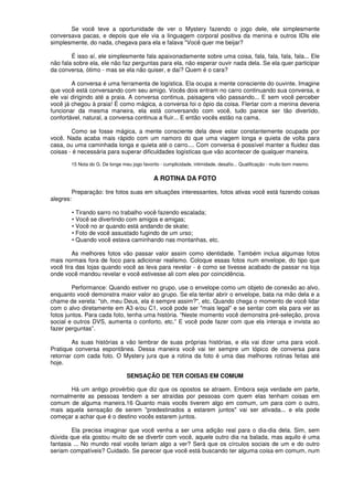 Se você teve a oportunidade de ver o Mystery fazendo o jogo dele, ele simplesmente
conversava pacas, e depois que ele via a linguagem corporal positiva da menina e outros IDls ele
simplesmente, do nada, chegava para ela e falava "Você quer me beijar?
É isso aí, ele simplesmente fala apaixonadamente sobre uma coisa, fala, fala, fala, fala... Ele
não fala sobre ela, ele não faz perguntas para ela, não esperar ouvir nada dela. Se ela quer participar
da conversa, ótimo - mas se ela não quiser, e daí? Quem é o cara?
A conversa é uma ferramenta de logística. Ela ocupa a mente consciente do ouvinte. Imagine
que você está conversando com seu amigo. Vocês dois entram no carro continuando sua conversa, e
ele vai dirigindo até a praia. A conversa continua, paisagens vão passando... E sem você perceber
você já chegou à praia! É como mágica, a conversa foi o ópio da coisa. Flertar com a menina deveria
funcionar da mesma maneira, ela está conversando com você, tudo parece ser tão divertido,
confortável, natural, a conversa continua a fluir... E então vocês estão na cama.
Como se fosse mágica, a mente consciente dela deve estar constantemente ocupada por
você. Nada acaba mais rápido com um namoro do que uma viagem longa e quieta de volta para
casa, ou uma caminhada longa e quieta até o carro.... Com conversa é possível manter a fluidez das
coisas - é necessária para superar dificuldades logísticas que vão acontecer de qualquer maneira.
15 Nota do G. De longe meu jogo favorito - cumplicidade, intimidade, desafio... Qualificação - muito bom mesmo.
A ROTINA DA FOTO
Preparação: tire fotos suas em situações interessantes, fotos ativas você está fazendo coisas
alegres:
• Tirando sarro no trabalho você fazendo escalada;
• Você se divertindo com amigos e amigas;
• Você no ar quando está andando de skate;
• Foto de você assustado fugindo de um urso;
• Quando você estava caminhando nas montanhas, etc.
As melhores fotos vão passar valor assim como identidade. Também inclua algumas fotos
mais normais fora de foco para adicionar realismo. Coloque essas fotos num envelope, do tipo que
você tira das lojas quando você as leva para revelar - é como se tivesse acabado de passar na loja
onde você mandou revelar e você estivesse ali com eles por coincidência.
Performance: Quando estiver no grupo, use o envelope como um objeto de conexão ao alvo,
enquanto você demonstra maior valor ao grupo. Se ela tentar abrir o envelope, bata na mão dela e a
chame de xereta: "oh, meu Deus, ela é sempre assim?", etc. Quando chega o momento de você lidar
com o alvo diretamente em A3 e/ou C1, você pode ser "mais legal" e se sentar com ela para ver as
fotos juntos. Para cada foto, tenha uma história. “Neste momento você demonstra pré-seleção, prova
social e outros DVS, aumenta o conforto, etc.” E você pode fazer com que ela interaja e invista ao
fazer perguntas”.
As suas histórias a vão lembrar de suas próprias histórias, e ela vai dizer uma para você.
Pratique conversa espontânea. Dessa maneira você vai ter sempre um tópico de conversa para
retornar com cada foto. O Mystery jura que a rotina da foto é uma das melhores rotinas feitas até
hoje.
SENSAÇÃO DE TER COISAS EM COMUM
Há um antigo provérbio que diz que os opostos se atraem. Embora seja verdade em parte,
normalmente as pessoas tendem a ser atraídas por pessoas com quem elas tenham coisas em
comum de alguma maneira.16 Quanto mais vocês tiverem algo em comum, um para com o outro,
mais aquela sensação de serem "predestinados a estarem juntos" vai ser ativada... e ela pode
começar a achar que é o destino vocês estarem juntos.
Ela precisa imaginar que você venha a ser uma adição real para o dia-dia dela. Sim, sem
dúvida que ela gostou muito de se divertir com você, aquele outro dia na balada, mas aquilo é uma
fantasia ... No mundo real vocês teriam algo a ver? Será que os círculos sociais de um e do outro
seriam compatíveis? Cuidado. Se parecer que você está buscando ter alguma coisa em comum, num
 