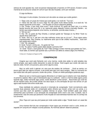 esforço de você agradar ela, você vai parecer desesperado e fazendo um DVI severo. Existem outras
maneiras de se procurar coisas em comum que não são forçadas, como por exemplo:
O Jogo da Música
Este jogo é muito simples. Converse com ela sobre as coisas que vocês gostam:
1- “Diga a ela um grupo de música que você gosta, e ai você diz: ‘Tua vez”,
2- Talvez ela não caia na sua e diga "Eu não gosto muito dessa banda, e ai você diz: "só
estava querendo puxar papo.... "vire de lado um pouco (pequena gelada)
3- Ela: "Então, o que mais você ouve?" Você continua: Eu gosto de Pearl Jam, é a minha
banda favorita dos anos 90, e eu realmente gosto daquela música chamada Garden... eu
lembro que estava beijando uma menina, no terceirão, ouvindo essa música...."
4- "Ok tua vez:"
5- Ela: “Ah, eu gosto de Ray Charles, e sempre gostei de “Georgia on my Mind “Você viu
aquele filme sobre ele?”.
6- Você: “Sim eu vi, ele tem uma das melhores vozes que eu já ouvi”... Puxa agora estou
impressionado, Ray Charles, eu realmente acho que te dei crédito insuficiente... Você tem
bom gosto para música.
7- Ela: "Ok, obrigada”.
8- Você: Ta bom, minha vez... Eu gosto de Tool.
9- Ela: "Eu adoro Tool!Eu gosto deles desde o primeiro CD!"
10- Você: “Qual é, você gosta do Tool”? Não conheço muitas meninas que gostam do Tool...
Você sabe, eu lembro que quando saiu o primeiro CD deles eu estava (diga uma História).
16 Nota do G. Paradigma do Rapport de PNL
CONSPIRAÇÃO
Imagine que você está flertando com uma menina, vocês dois estão no sofá isolados dos
outros amigos, que agora estão dançando na pista de dança. Você sugere que vocês vão para ao
lado do clube, há tem uma pizzaria, para comer alguma coisa.
Aqui no sofá você é apenas um cara que ela acabou de conhecer. .. Você se sentou um
pouco para falar por alguns minutos, e ela ainda esta aqui com seus amigos... Mas no momento em
que vocês dois vão para a pizzaria, vocês vão juntos... Existe um efeito psicológico poderoso aqui.
Mover-se com a menina para lugares diferentes é um tópico que é coberto com mais detalhes
no próximo capitulo. Mas o que é interessante aqui é o subtexto - você e a menina estão agora juntos
fazendo algo, estão tramando algo juntos, vocês decidiram juntos saírem... Assumindo que você fez
A3 da maneira certa, ela já está caindo nos seus laços, e uma sensação de que nós somos um par
agora está ficando forte entre vocês dois.
Essa realidade de subtexto conjunto é chamada de conspiração. Você normalmente sabe
quando duas pessoas estão em conspiração pelos olhares que trocam umas com as outras, e o
número que elas usam de apelidos e piadas internas no grupo. Você também pode usar estas
artimanhas para aumentar a sua sensação de conspiração entre você e seu alvo. Cuidado, isso é
exatamente o tipo de coisa que pareceria muito forçado se você estivesse fazendo isso no começo da
tua conversa.
Dica: Faça com que seu pivô passe por onde vocês estão e diga: "Vocês fazem um casal tão
bonito!".
Uma maneira fácil de criar conspiração é fazer jogos que envolvam você e o alvo, tendo um
segredo em conjunto em relação à outras pessoas. As meninas adoram observar pessoas.
 