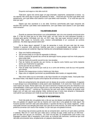 CASAMENTO, ASSASSINATO OU TRANSA
Enquanto você segura a mão dela você diz:
“Está bom, agora nós vamos jogar um jogo chamado: casamento, assassinato e transa - eu
vou apontar três caras aqui no grupo de pessoas na festa”... Você terá que me dizer qual deles você
assassinaria, com qual deles você casaria e com qual deles você transaria... “E aí você tera que me
dizer por quê.”
Depois que isso acontecer é a vez dela: Continue caminhando pelo lugar enquanto ela
escolhe três meninas: qual delas você assassinaria, com qual delas você casaria e com qual delas
você transaria?
VULNERABILIDADE
Quando as pessoas demonstram sua vulnerabilidade, isso cria uma conexão emocional entre
elas. É o tipo da coisa que se for feita muito cedo, vai soar como se você estivesse forçando a
situação para ganhar intimidade com ela, um DVI. Logo, não seja super sensível quando você a
encontrar. Mas usado no momento certo, mostrar vulnerabilidade é um construtor de conforto
poderoso.. Ela disse algo pessoal sobre ela?
Ela te disse algum segredo? O jogo de perguntas é muito útil para este tipo de coisa.
Também é possível você estruturar histórias para que a vulnerabilidade seja revelada de uma
maneira que pareça ser acidental. Algumas histórias de vulnerabilidade testadas em campo:
• Diga uma história embaraçosa;
• Seu primeiro beijo (é um tipo de regressão à infância);
• Conte a história de quando seu animal de estimação morreu porque você era muito pequeno
para cuidar dele;
• Fale da história de quando sua prima caiu nas escadas;
• Fale da história de quando seu pai morreu, ou alguma outra história que tenha bastante
drama que finalmente foi superado;
• Conte para ela de sua infância;
• Fale do bebê mais bonitinho que você já viu e como ele lembrou você da sua irmã quando
era criança;
• Revele uma insegurança e conte a história por trás disso;
• Diga a ela um segredo (aumentam as possibilidades dela revelar um segredo dela).
Não chore sobre sua ex-namorada e não fique focando em emoções tristes. Você pode falar
de coisas tristes, mas depois vá para outros tópicos de conversa e emoções.
Muito do comportamento não-atraente vem do desejo de se evitar vulnerabilidade. O segredo
é você abraçar sua vulnerabilidade e ainda assim estar desafetado. É ok você errar. Você pode rir de
você mesmo às vezes. Pense sobre isso. Se você é sensível à maneira de como ela interpreta a sua
vulnerabilidade, é óbvio que você se importa com o que ela pensa. Mas onde está o cara que estava
em paz consigo mesmo? - Lembre-se: Da próxima vez que você contar a história de quando você
brigou com um leão com suas próprias mãos, lembre-se que é muito mais atraente e interessante
você admitir que estivesse com medo do que fazer pose de cara machão.
PUNIÇÃO E RECOMPENSA
Você não pode dar uma gelada nela a não ser que ela deseje sua atenção em primeiro lugar.
Dar uma gelada em alguém que não se importa com você não é uma gelada de modo algum. Só
funciona quando você tem valor para esta pessoa, e quando ela fala ou faz coisas negativas - então
você pode remover sua atenção para fazer com que ela se sinta sozinha. Se sinta mal em saber que
preferiria conversar com você a ficar isolada. E é por isso que uma gelada funciona.
No começo da conversa quando ela não se comporta bem, você tira um sarro dela e controla
o subtexto. Mas em C1 você não quer voltar para o começo do jogo, então você faz um IDD leve -
pare de falar com ela por um momento... Ou você vira de lado, ou simplesmente você muda a tua
linguagem corporal: Não é necessário muita coisa, as mulheres são sensíveis. Lembre-se que você
não está comunicando raiva, simplesmente um pequeno desinteresse.
 