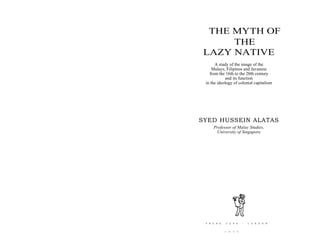 THE MYTH OF
THE
LAZY NATIVE
A study of the image of the
Malays, Filipinos and Javanese
from the 16th to the 20th century
and its function
in the ideology of colonial capitalism
SYED HUSSEIN ALATAS
Professor of Malay Studies,
University of Singapore
F R A N K C A S S : L O N D O N
1 01 7 7
 