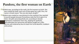 Pandora, the first woman on Earth
vPandora was, according to the myth, the first woman on Earth. She
was created by Gods; each one of them gave her a gift, thus, her
name in Greek means “the one who bears all gifts”.
vPandora was created as a punishment to the mankind; Zeus wanted
to punish people because Prometheus stole the fire to give it to
them. Her gifts were beautifully evil, according to Hesiod.
Hephaestus created her from clay, shaping her perfectly,
Aphrodite gave her femininity and Athena taught her crafts.
Hermes was ordered by Zeus to teach her to be deceitful, stubborn
and curious.
 