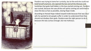 Pandora was trying to tame her curiosity, but at the end she could not
hold herself anymore; she opened the box and all the illnesses and
hardships that gods had hidden in the box started coming out. Pandora
was scared, because she saw all the evil spirits coming out and tried to
close the box as fast as possible, closing Hope inside.
According to Hesiod Hope indeed stayed inside because that was Zeus’
will; he wanted to let people suffer in order to understand that they
should not disobey their gods. Pandora was the right person to do it,
because she was curious enough, but not malicious.
•
 