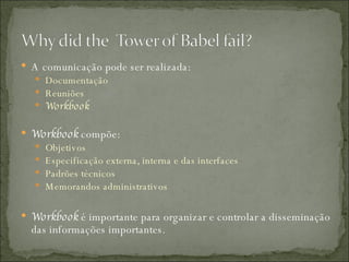 A comunicação pode ser realizada: Documentação Reuniões Workbook Workbook  compõe: Objetivos Especificação externa, interna e das interfaces Padrões técnicos Memorandos administrativos Workbook  é importante para organizar e controlar a disseminação das informações importantes. 