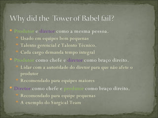Produtor   e   diretor   como a mesma pessoa. Usado em equipes bem pequenas Talento gerencial  e  Talento Técnico. Cada cargo demanda tempo integral Produtor  como chefe e  diretor  como braço direito. Lidar com a autoridade do diretor para que não afete o produtor Recomendado para equipes maiores Diretor  como chefe e  produtor  como braço direito. Recomendado para equipe pequenas A exemplo do Surgical Team 