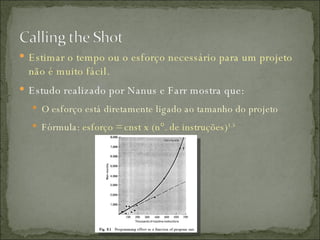 Estimar o tempo ou o esforço necessário para um projeto não é muito fácil. Estudo realizado por Nanus e Farr mostra que: O esforço está diretamente ligado ao tamanho do projeto Fórmula:  esforço = cnst x (n°. de instruções) 1.5 