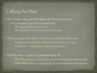Um estudo sobre produtividade de Portman mostra: Programadores passam semanalmente: 50% programando e depurando 50% envolvidos em outras atividades diversas Outro pesquisador, Hair classificou a produtividade em: Programas de controle:  600 palavras  por homem-ano. Tradutores:  2200 palavras  por homem-ano. OS/360 obteve média de produtividade de: 600-800 instruções  de programas de controle por homem-ano 2000-3000 instruções  depuradas de tradutores por homem-ano 