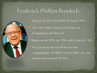 Nasceu em  1931 , Carolina do Norte, USA. Em  1956  obteve  Ph.D . em Ciência da Computação em Harvard. Ingressou na  IBM  em 1956 onde ficou até  1965 . Foi  ger ente  no desenvolvimento dos computadores  da IBM's System/360 e de seus sistema operacional  OS/360 . 