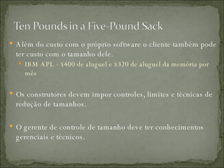 Além do custo com o próprio software o cliente também pode ter custo com o tamanho dele. IBM APL - $400 de aluguel e $320 de aluguel da memória por mês Os construtores devem impor controles, limites e técnicas de redução de tamanhos. O gerente de controle de tamanho deve ter conhecimentos gerenciais e técnicos. 