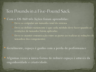 Com o OS/360 três lições foram aprendidas: Deve-se estipular um tamanho total do sistema Deve-se definir exatamente o que cada módulo deve fazer quando as restrições de tamanho forem aplicadas Deve-se manter comunicação entre as partes ao realizar as reduções de tamanhos dos componentes Geralmente, espaço é ganho com a perda de performance Algumas vezes a única forma de reduzir espaço é através da engenhosidade e criatividade. 