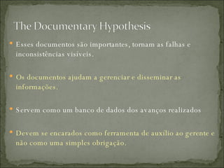 Esses documentos são importantes, tornam as falhas e inconsistências visíveis. Os documentos ajudam a gerenciar e disseminar as informações. Servem como um banco de dados dos avanços realizados Devem se encarados como ferramenta de auxílio ao gerente e não como uma simples obrigação. 