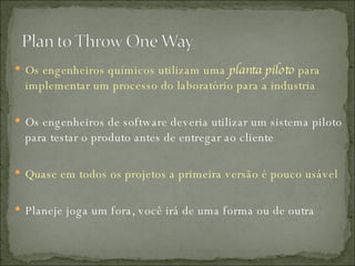 Os engenheiros químicos utilizam uma  planta piloto  para implementar um processo do laboratório para a industria Os engenheiros de software deveria utilizar um sistema piloto para testar o produto antes de entregar ao cliente Quase em todos os projetos a primeira versão é pouco usável Planeje joga um fora, você irá de uma forma ou de outra 