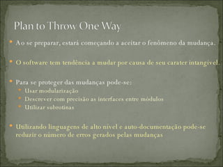 Ao se preparar, estará começando a aceitar o fenômeno da mudança. O software tem tendência a mudar por causa de seu carater intangível. Para se proteger das mudanças pode-se: Usar modularização Descrever com precisão as interfaces entre módulos Utilizar subrotinas Utilizando linguagens de alto nível e auto-documentação pode-se reduzir o número de erros gerados pelas mudanças 