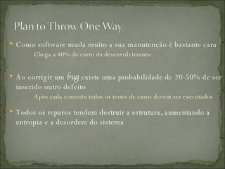 Como software muda muito a sua manutenção é bastante cara Chega a 40% do custo do desenvolvimento Ao corrigir um  bug  existe uma probabilidade de 20-50% de ser inserido outro defeito Após cada conserto todos os testes de casos devem ser executados Todos os reparos tendem destruir a estrutura, aumentando a entropia e a desordem do sistema 