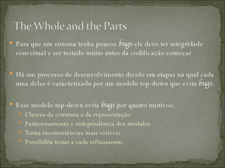 Para que um sistema tenha poucos  bugs  ele deve ter integridade conceitual e ser testado muito antes da codificação começar Há um processo de desenvolvimento divido em etapas na qual cada  uma delas é caracterizado por um modelo top-down que evita  bugs . Esse modelo top-down evita  bugs  por quatro motivos:  Clareza da estrutura e da representação Particionamento e independência dos módulos Torna inconsistências mais visíveis  Possibilita testar a cada refinamento.  