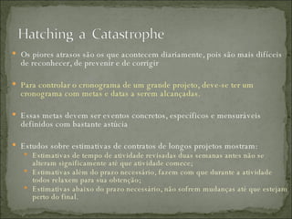 Os piores atrasos são os que acontecem diariamente, pois são mais difíceis de reconhecer, de prevenir e de corrigir Para controlar o cronograma de um grande projeto, deve-se ter um cronograma com metas e datas a serem alcançadas.  Essas metas devem ser eventos concretos, específicos e mensuráveis definidos com bastante astúcia Estudos sobre estimativas de contratos de longos projetos mostram: Estimativas de tempo de atividade revisadas duas semanas antes não se alteram significamente até que atividade comece;  Estimativas além do prazo necessário, fazem com que durante a atividade todos relaxem para sua obtenção;  Estimativas abaixo do prazo necessário, não sofrem mudanças até que estejam perto do final. 