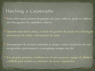 Para saber quais pontos do projeto são mais críticos, pode-se utilizar um fluxograma de caminhos críticos Quando uma tarefa atrasa, o chefe do gerente da tarefa deve distinguir informação de status e informação de ação. Documentos de revisão contendo as metas e suas conclusões devem ser gerados, para manter o cronograma sempre em dia Em grandes projetos é indispensável uma pequena equipe de  plano e controle  para manter os relatórios de metas atualizados 