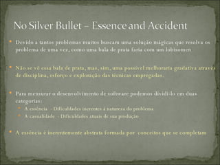 Devido a tantos problemas muitos buscam uma solução mágicas que resolva os problema de uma vez, como uma bala de prata faria com um lobisomen Não se vê essa bala de prata, mas, sim, uma possível melhoraria gradativa através de disciplina, esforço e exploração das técnicas empregadas. Para mensurar o desenvolvimento de software podemos dividi-lo em duas categorias:  A essência  - Dificuldades inerentes à natureza do problema A casualidade  - Dificuldades atuais de sua produção A essência é inerentemente abstrata formada por  conceitos que se completam  