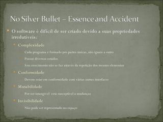O software é difícil de ser criado devido a suas propriedades irredutíveis:  Complexidade Cada programa é formado pro partes únicas, não iguais a outro Possui diversos estados Seu crescimento não se faz através da repetição dos mesmo elementos Conformidade Devem estar em conformidade com várias outras interfaces Mutabilidade Por ser intangível  está susceptível a mudanças Invisibilidade Não pode ser representado no espaço 