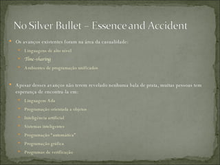 Os avanços existentes foram na área da casualidade: Linguagens de alto nível Time-sharing   Ambientes de programação unificados Apesar desses avanços não terem revelado nenhuma bala de prata, muitas pessoas tem esperança de encontra-la em: Linguagem Ada Programação orientada a objetos Inteligência artificial  Sistemas inteligentes Programação “automática”  Programação gráfica Programas de verificação 