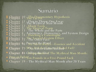 Chapter  1 -  The Tar Pit  Chapter  2 -  The Mythical Man-Month  Chapter  3 -  The Surgical Team  Chapter  4 -  Aristocracy, Democracy, and System Design  Chapter  5 -  The Second-System Effect  Chapter  6 -  Passing the Word  Chapter  7 -  Why Did the Tower of Babel Fail?  Chapter  8 -  Calling the Shot  Chapter  9 -  Ten Pounds in a Five-Pound Sack  Chapter  10 -  The Documentary Hypothesis  Chapter  11 -  Plan to Throw One Away  Chapter  12 -  Sharp Tools  Chapter  13 -  The Whole and the Parts  Chapter  14 -  Hatching a Catastrophe  Chapter  15 -  The Other Face  Chapter  16 -  No Silver Bullet—Essence and Accident  Chapter  17 -  "No Silver Bullet"Refired  Chapter  18 -  Propositions of The Mythical Man-Month: True or False? Chapter  19 –  The Mythical Man-Month after 20 Years 