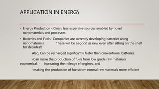 APPLICATION IN ENERGY
• Energy Production - Clean, less expensive sources enabled by novel
nanomaterials and processes
• Batteries and Fuels- Companies are currently developing batteries using
nanomaterials. These will be as good as new even after sitting on the shelf
for decades!!
Also, Can be recharged significantly faster than conventional batteries.
-Can make the production of fuels from low grade raw materials
economical, - increasing the mileage of engines, and
-making the production of fuels from normal raw materials more efficient
 
