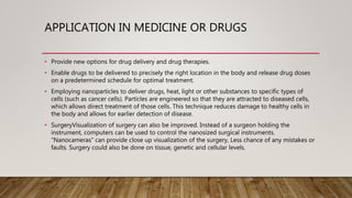APPLICATION IN MEDICINE OR DRUGS
• Provide new options for drug delivery and drug therapies.
• Enable drugs to be delivered to precisely the right location in the body and release drug doses
on a predetermined schedule for optimal treatment.
• Employing nanoparticles to deliver drugs, heat, light or other substances to specific types of
cells (such as cancer cells). Particles are engineered so that they are attracted to diseased cells,
which allows direct treatment of those cells. This technique reduces damage to healthy cells in
the body and allows for earlier detection of disease.
• SurgeryVisualization of surgery can also be improved. Instead of a surgeon holding the
instrument, computers can be used to control the nanosized surgical instruments.
“Nanocameras” can provide close up visualization of the surgery, Less chance of any mistakes or
faults. Surgery could also be done on tissue, genetic and cellular levels.
 