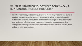 WHERE IS NANOTECHNOLOGY USED TODAY – CAN I
BUY NANOTECHNOLOGY PRODUCTS?
• Yes! Nanotechnology is becoming ubiquitous in our daily lives and has found its
way into many commercial products, just to name a few: strong, lightweight
materials for cars and planes; filters and membranes; targeted drug delivery for
safer and more effective cancer treatments; computer processors and data
storage; self-cleaning surfaces; more efficient solar cells; materials for skin, bone,
and nerve cells regeneration.
 