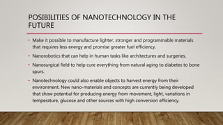 POSIBILITIES OF NANOTECHNOLOGY IN THE
FUTURE
• Make it possible to manufacture lighter, stronger and programmable materials
that requires less energy and promise greater fuel efficiency.
• Nanorobotics that can help in human tasks like architectures and surgeries.
• Nanosurgical field to help cure everything from natural aging to diabetes to bone
spurs.
• Nanotechnology could also enable objects to harvest energy from their
environment. New nano-materials and concepts are currently being developed
that show potential for producing energy from movement, light, variations in
temperature, glucose and other sources with high conversion efficiency.
 
