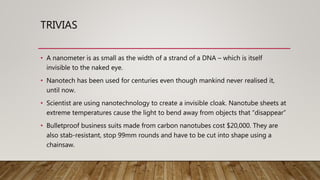 TRIVIAS
• A nanometer is as small as the width of a strand of a DNA – which is itself
invisible to the naked eye.
• Nanotech has been used for centuries even though mankind never realised it,
until now.
• Scientist are using nanotechnology to create a invisible cloak. Nanotube sheets at
extreme temperatures cause the light to bend away from objects that “disappear”
• Bulletproof business suits made from carbon nanotubes cost $20,000. They are
also stab-resistant, stop 99mm rounds and have to be cut into shape using a
chainsaw.
 