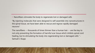 • Nanofibers stimulate the body to regenerate lost or damaged cells
"By injecting molecules that were designed to self-assemble into nanostructures in
the spinal tissue, we have been able to rescue and regrow rapidly damaged
neurons“
The nanofibers -- thousands of times thinner than a human hair -- are the key to
not only preventing the formation of harmful scar tissue which inhibits spinal cord
healing, but to stimulating the body into regenerating lost or damaged cells.“ -
Samuel I. Stupp
 