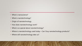 • What is nanoscience?
• What is nanotechnology?
• Origin of nanotechnology
• How does nanotechnology work?
• What is so special about nanotechnology?
• Where is nanotechnology used today – Can I buy nanotechnology products?
• Where will nanotechnology take us?
 
