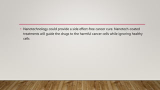 • Nanotechnology could provide a side effect-free cancer cure. Nanotech-coated
treatments will guide the drugs to the harmful cancer cells while ignoring healthy
cells
 