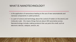 WHAT IS NANOTECHNOLOGY?
• is the application of nanoscience leading to the use of new nanomaterials and
nanosize components in useful products.
• is a part of science and technology about the control of matter on the atomic and
molecular scale - this means things that are about 100 nanometres across.
Nanotechnology includes making products that use parts this small, such as
electronic devices, catalysts, sensors, etc.
 
