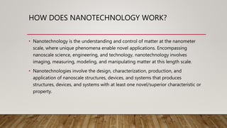 HOW DOES NANOTECHNOLOGY WORK?
• Nanotechnology is the understanding and control of matter at the nanometer
scale, where unique phenomena enable novel applications. Encompassing
nanoscale science, engineering, and technology, nanotechnology involves
imaging, measuring, modeling, and manipulating matter at this length scale.
• Nanotechnologies involve the design, characterization, production, and
application of nanoscale structures, devices, and systems that produces
structures, devices, and systems with at least one novel/superior characteristic or
property.
 