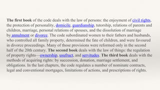 The first book of the code deals with the law of persons: the enjoyment of civil rights,
the protection of personality, domicile, guardianship, tutorship, relations of parents and
children, marriage, personal relations of spouses, and the dissolution of marriage
by annulment or divorce. The code subordinated women to their fathers and husbands,
who controlled all family property, determined the fate of children, and were favoured
in divorce proceedings. Many of those provisions were reformed only in the second
half of the 20th century. The second book deals with the law of things: the regulation
of property rights—ownership, usufruct, and servitudes. The third book deals with the
methods of acquiring rights: by succession, donation, marriage settlement, and
obligations. In the last chapters, the code regulates a number of nominate contracts,
legal and conventional mortgages, limitations of actions, and prescriptions of rights.
 