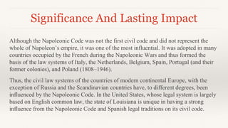 Significance And Lasting Impact
Although the Napoleonic Code was not the first civil code and did not represent the
whole of Napoleon’s empire, it was one of the most influential. It was adopted in many
countries occupied by the French during the Napoleonic Wars and thus formed the
basis of the law systems of Italy, the Netherlands, Belgium, Spain, Portugal (and their
former colonies), and Poland (1808–1946).
Thus, the civil law systems of the countries of modern continental Europe, with the
exception of Russia and the Scandinavian countries have, to different degrees, been
influenced by the Napoleonic Code. In the United States, whose legal system is largely
based on English common law, the state of Louisiana is unique in having a strong
influence from the Napoleonic Code and Spanish legal traditions on its civil code.
 