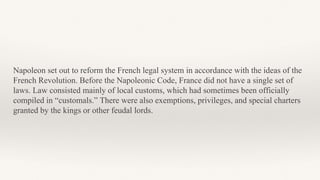 Napoleon set out to reform the French legal system in accordance with the ideas of the
French Revolution. Before the Napoleonic Code, France did not have a single set of
laws. Law consisted mainly of local customs, which had sometimes been officially
compiled in “customals.” There were also exemptions, privileges, and special charters
granted by the kings or other feudal lords.
 