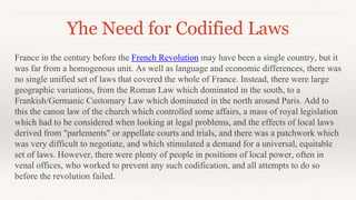 Yhe Need for Codified Laws
France in the century before the French Revolution may have been a single country, but it
was far from a homogenous unit. As well as language and economic differences, there was
no single unified set of laws that covered the whole of France. Instead, there were large
geographic variations, from the Roman Law which dominated in the south, to a
Frankish/Germanic Customary Law which dominated in the north around Paris. Add to
this the canon law of the church which controlled some affairs, a mass of royal legislation
which had to be considered when looking at legal problems, and the effects of local laws
derived from "parlements" or appellate courts and trials, and there was a patchwork which
was very difficult to negotiate, and which stimulated a demand for a universal, equitable
set of laws. However, there were plenty of people in positions of local power, often in
venal offices, who worked to prevent any such codification, and all attempts to do so
before the revolution failed.
 