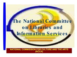 The National Committee on Libraries and Information Services NATIONAL COMMISSION FOR CULTURE AND THE ARTS (NCCA) 