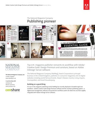 Adobe Creative Suite Design Premium and Adobe InDesign Server Success Story




                                      The National Magazine Company
                                      Publishing pioneer




                                      Top U.K. magazine publisher reinvents its workflow with Adobe®
                                      Creative Suite® Design Premium and censhare, based on Adobe
                                      InDesign® Server software
                                      The National Magazine Company (NatMag), Hearst Corporation’s principal
The National Magazine Company, Ltd.
London, England
                                      business in the United Kingdom, publishes 21 consumer magazines and 14 digital
www.natmags.co.uk                     websites including world-famous brands, Harper’s Bazaar, Country Living, Esquire,
In partnership with
                                      Cosmopolitan, and Good Housekeeping.
censhare AG
Munich, Germany                       Building on a good thing
www.censhare.com                      An icon in the magazine publishing world, NatMag has recently deployed a breakthrough new
                                      workflow—Adobe Creative Suite Design Premium software and the censhare publishing system—a
                                      digital asset management, editorial, and production workflow system all rolled into one that is tightly
                                      integrated with Adobe InDesign Server software.
 