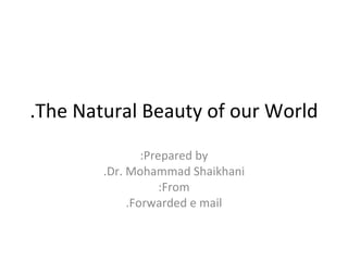 The Natural Beauty of our World.‏ Prepared by: Dr. Mohammad Shaikhani. From: Forwarded e mail. 