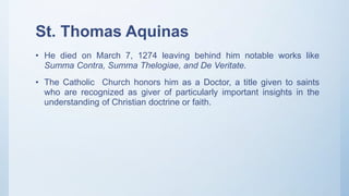 St. Thomas Aquinas
• He died on March 7, 1274 leaving behind him notable works like
Summa Contra, Summa Thelogiae, and De Veritate.
• The Catholic Church honors him as a Doctor, a title given to saints
who are recognized as giver of particularly important insights in the
understanding of Christian doctrine or faith.
 