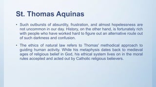 St. Thomas Aquinas
• Such outbursts of absurdity, frustration, and almost hopelessness are
not uncommon in our day. History, on the other hand, is fortunately rich
with people who have worked hard to figure out an alternative route out
of such darkness and confusion.
• The ethics of natural law refers to Thomas' methodical approach to
guiding human activity. While his metaphysis dates back to medieval
ages of religious belief in God, his ethical system lives on in the moral
rules accepted and acted out by Catholic religious believers.
 